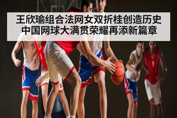 王欣瑜组合法网女双折桂创造历史 中国网球大满贯荣耀再添新篇章